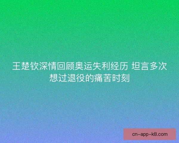 王楚钦深情回顾奥运失利经历 坦言多次想过退役的痛苦时刻