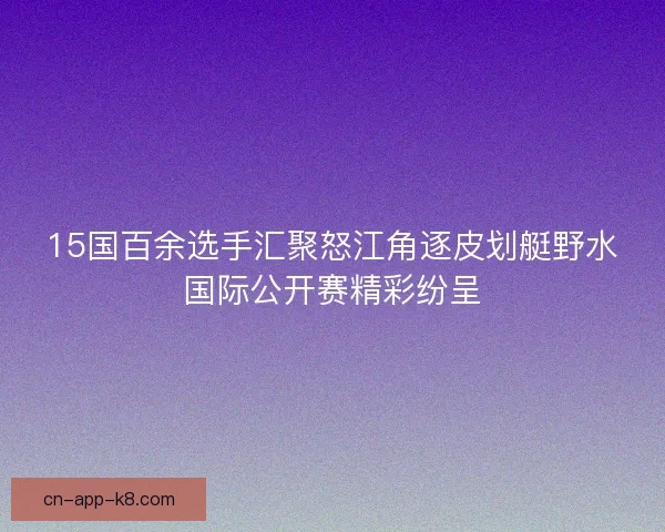 15国百余选手汇聚怒江角逐皮划艇野水国际公开赛精彩纷呈