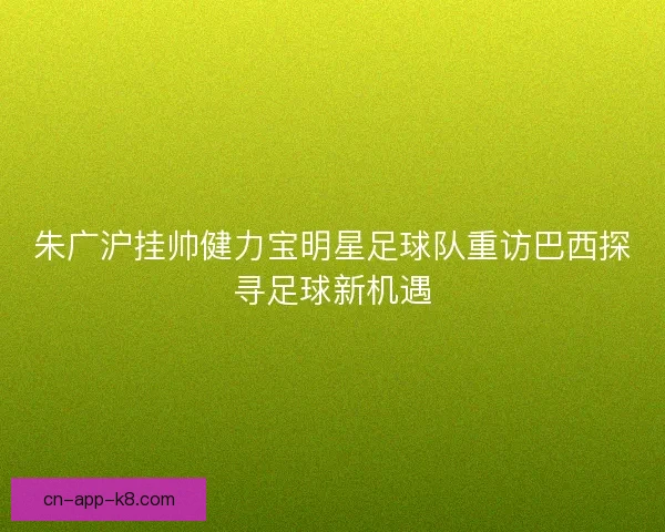 朱广沪挂帅健力宝明星足球队重访巴西探寻足球新机遇
