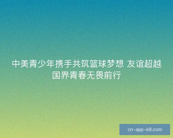 中美青少年携手共筑篮球梦想 友谊超越国界青春无畏前行