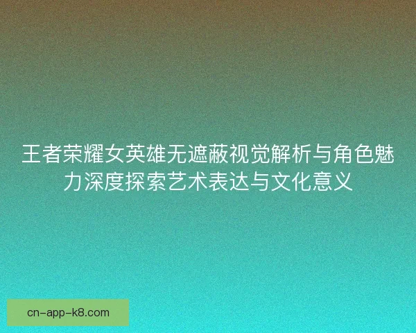 王者荣耀女英雄无遮蔽视觉解析与角色魅力深度探索艺术表达与文化意义
