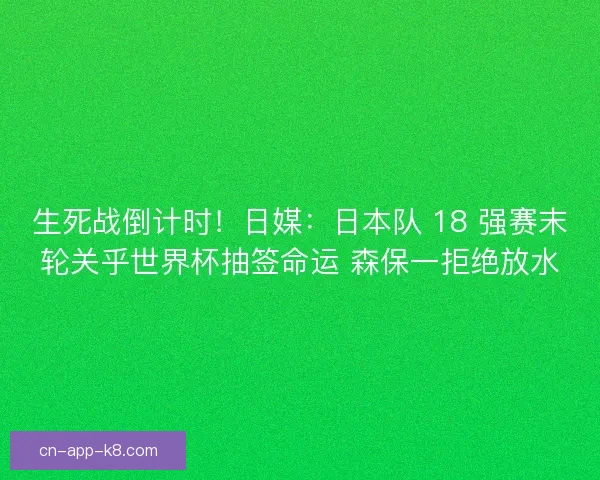 生死战倒计时！日媒：日本队 18 强赛末轮关乎世界杯抽签命运 森保一拒绝放水