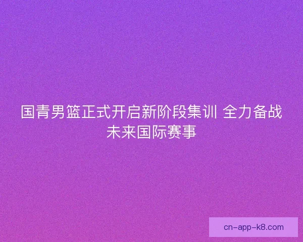 国青男篮正式开启新阶段集训 全力备战未来国际赛事 国青男篮正式开启新阶段集训 全力备战未来国际赛事